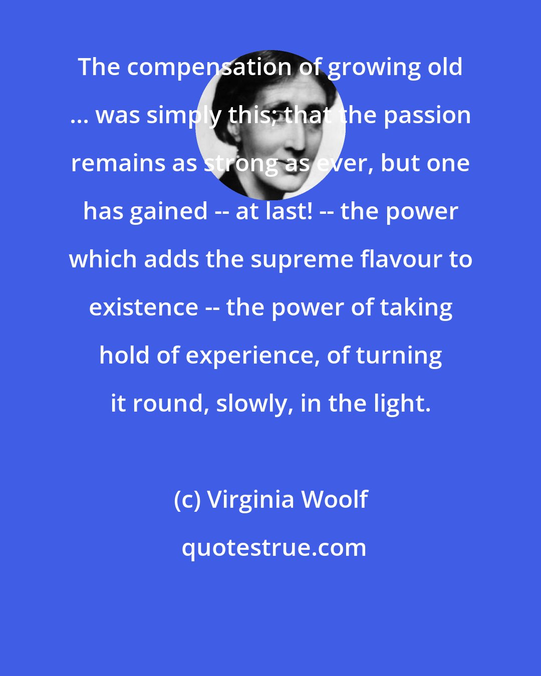 Virginia Woolf: The compensation of growing old ... was simply this; that the passion remains as strong as ever, but one has gained -- at last! -- the power which adds the supreme flavour to existence -- the power of taking hold of experience, of turning it round, slowly, in the light.