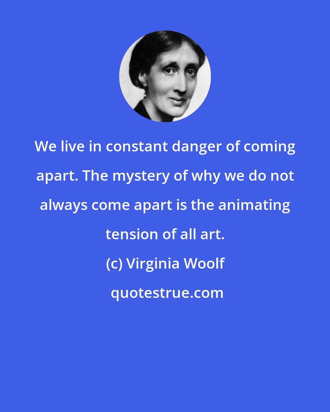 Virginia Woolf: We live in constant danger of coming apart. The mystery of why we do not always come apart is the animating tension of all art.