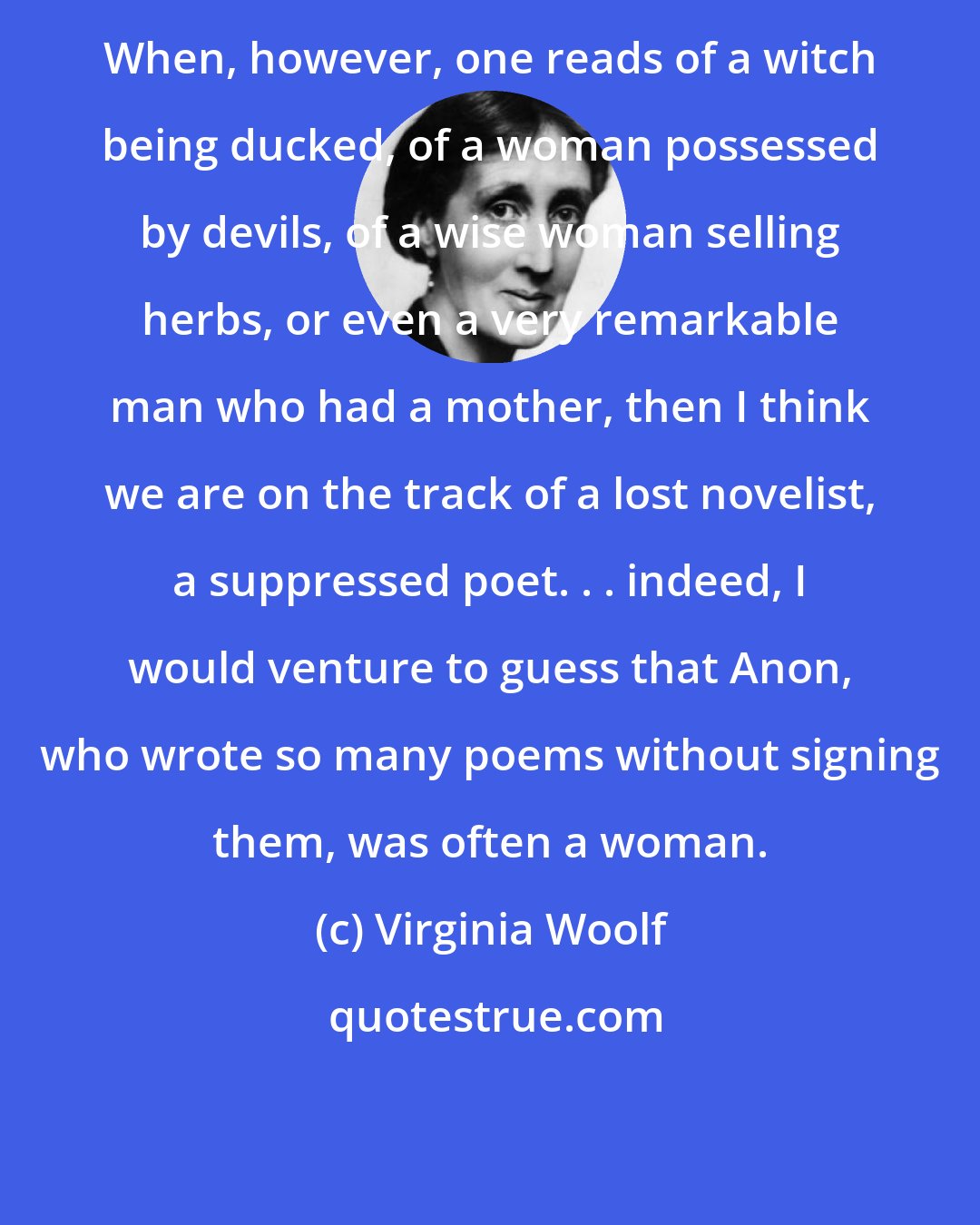 Virginia Woolf: When, however, one reads of a witch being ducked, of a woman possessed by devils, of a wise woman selling herbs, or even a very remarkable man who had a mother, then I think we are on the track of a lost novelist, a suppressed poet. . . indeed, I would venture to guess that Anon, who wrote so many poems without signing them, was often a woman.