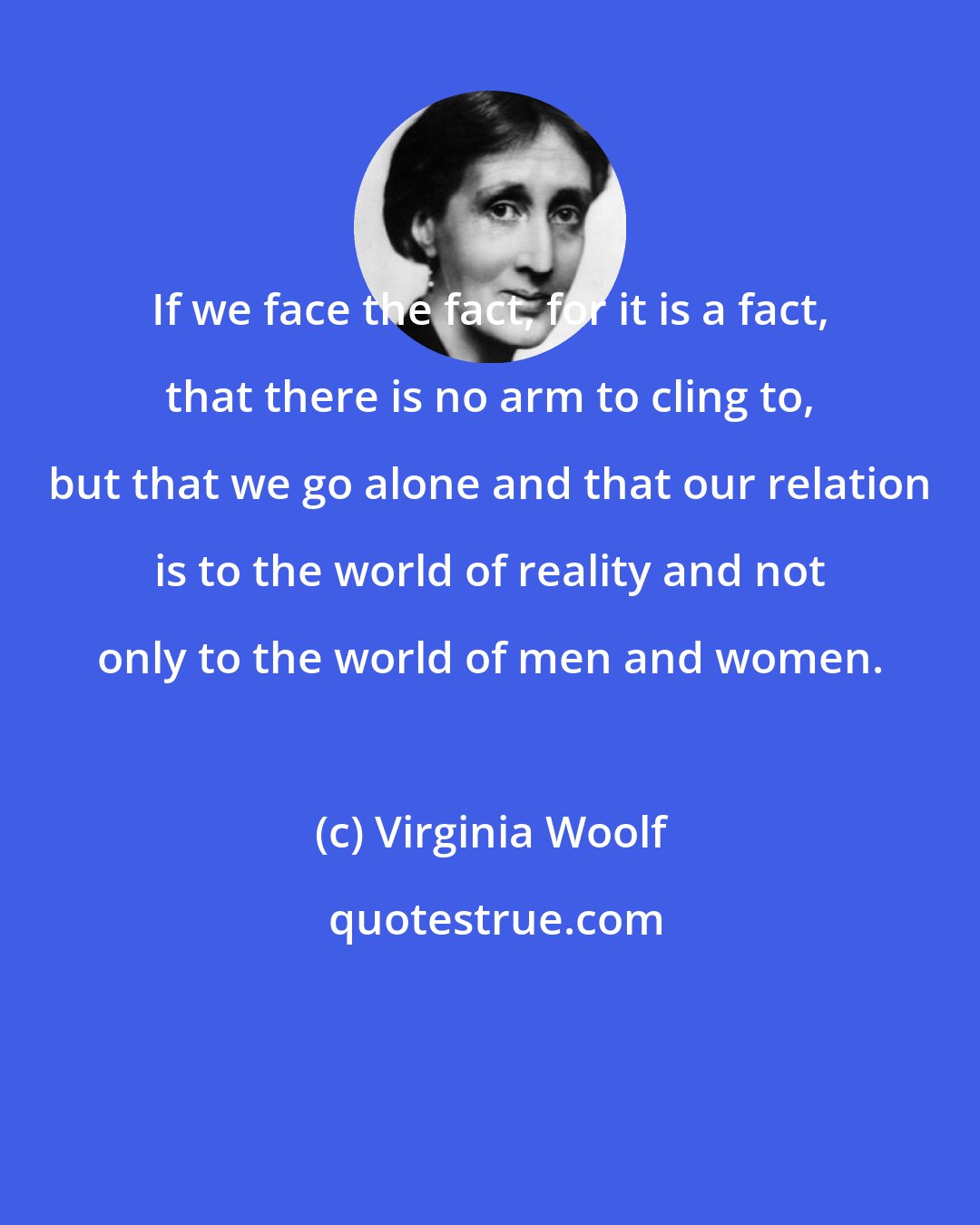 Virginia Woolf: If we face the fact, for it is a fact, that there is no arm to cling to, but that we go alone and that our relation is to the world of reality and not only to the world of men and women.