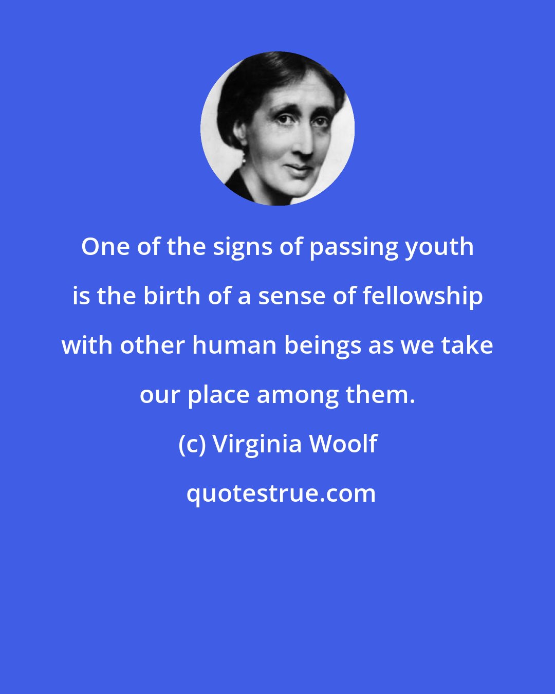 Virginia Woolf: One of the signs of passing youth is the birth of a sense of fellowship with other human beings as we take our place among them.