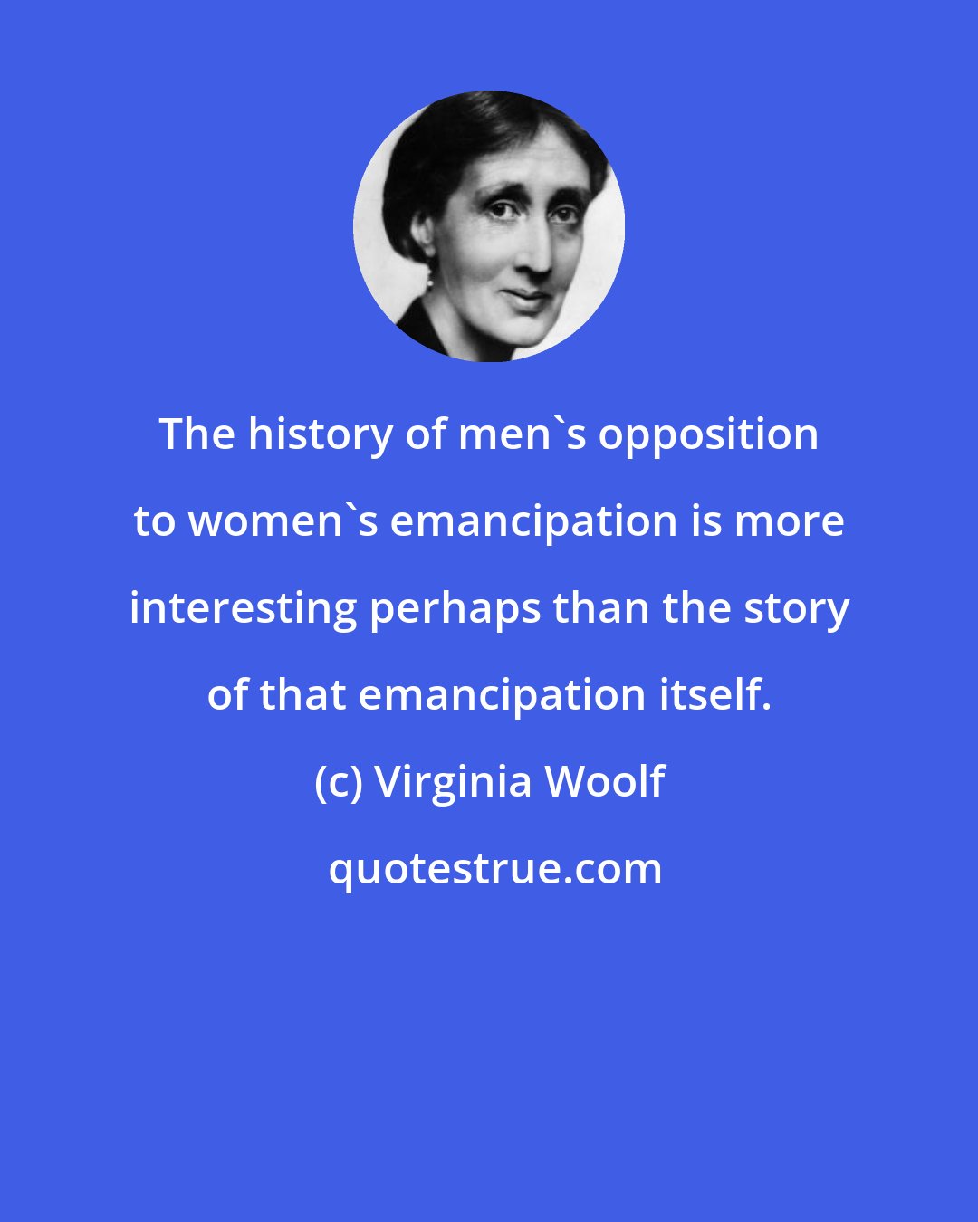 Virginia Woolf: The history of men's opposition to women's emancipation is more interesting perhaps than the story of that emancipation itself.