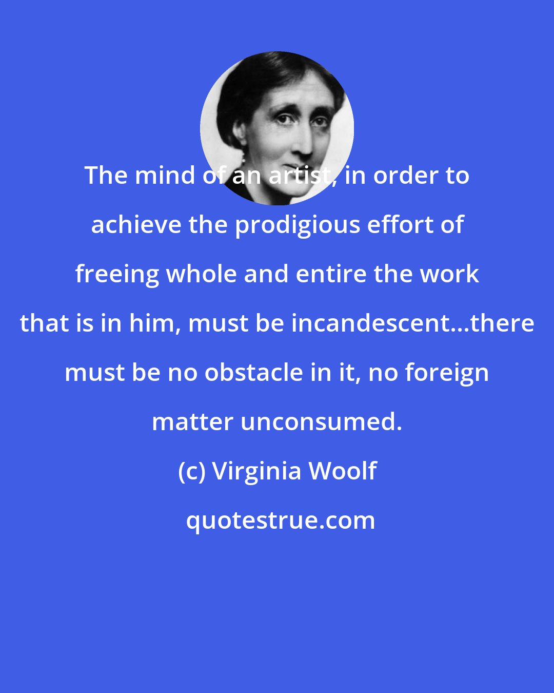 Virginia Woolf: The mind of an artist, in order to achieve the prodigious effort of freeing whole and entire the work that is in him, must be incandescent...there must be no obstacle in it, no foreign matter unconsumed.