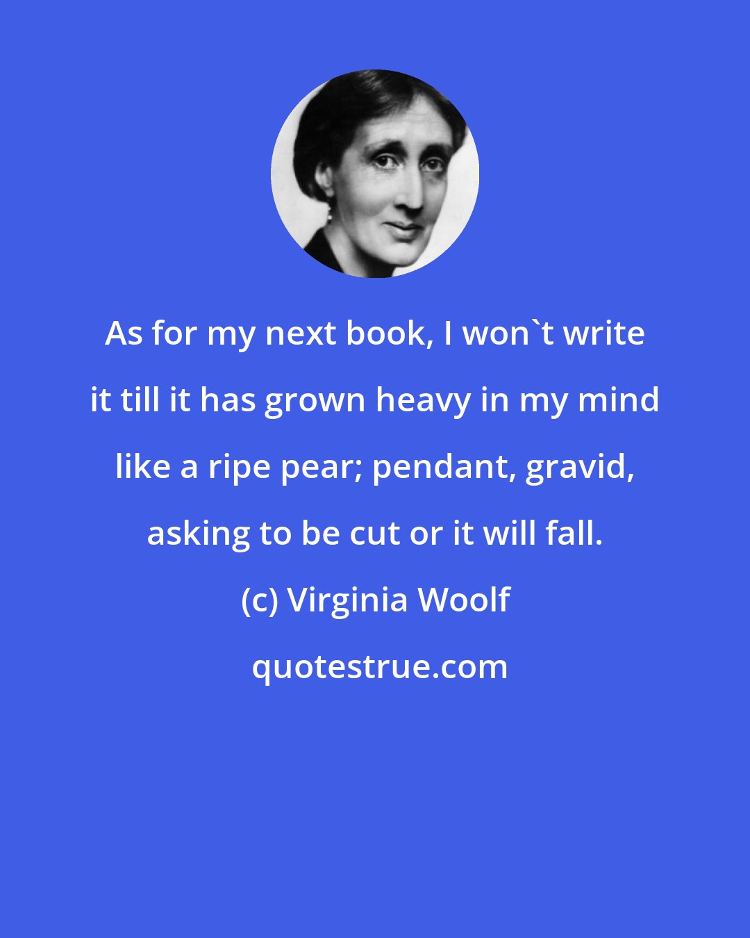 Virginia Woolf: As for my next book, I won't write it till it has grown heavy in my mind like a ripe pear; pendant, gravid, asking to be cut or it will fall.