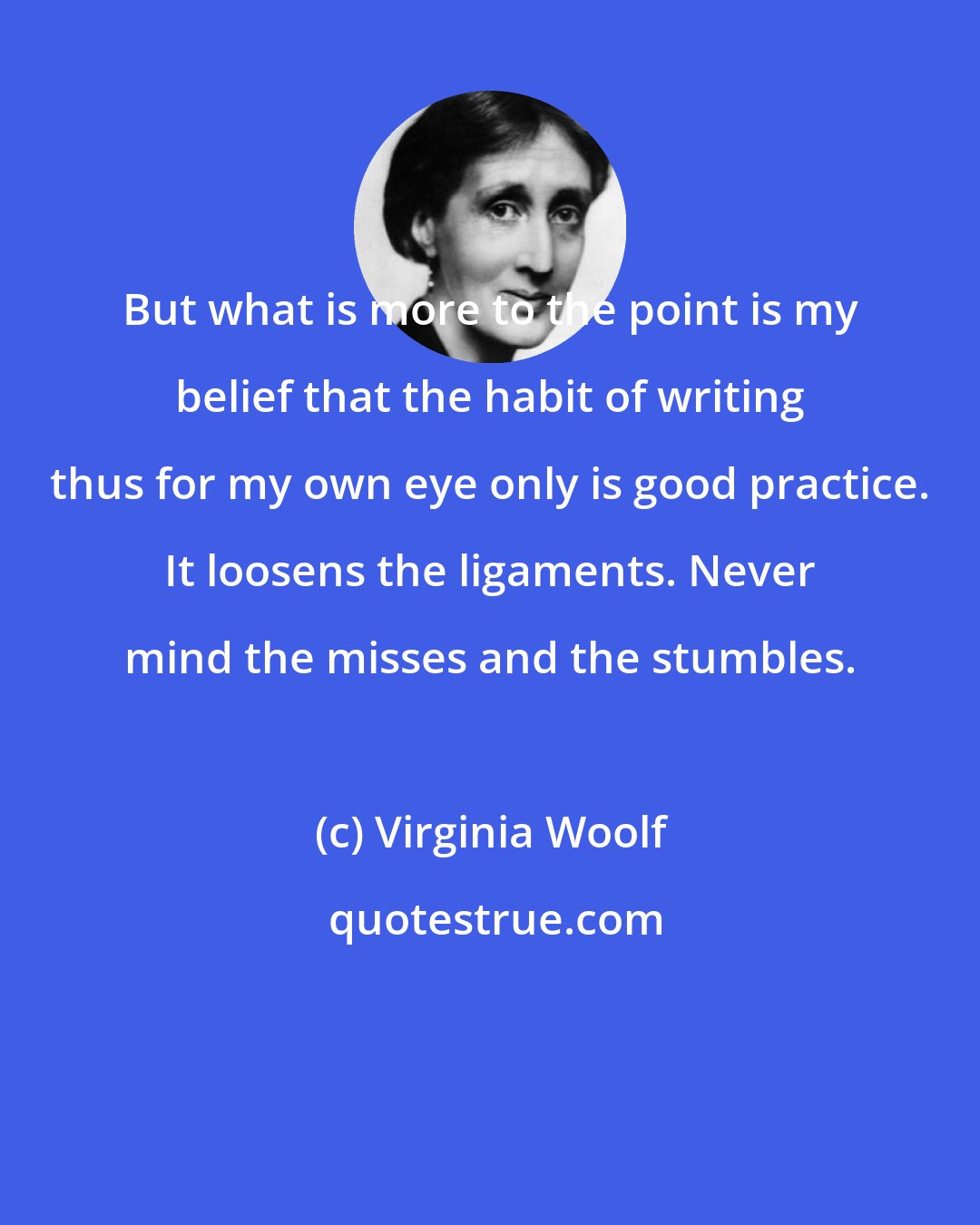 Virginia Woolf: But what is more to the point is my belief that the habit of writing thus for my own eye only is good practice. It loosens the ligaments. Never mind the misses and the stumbles.