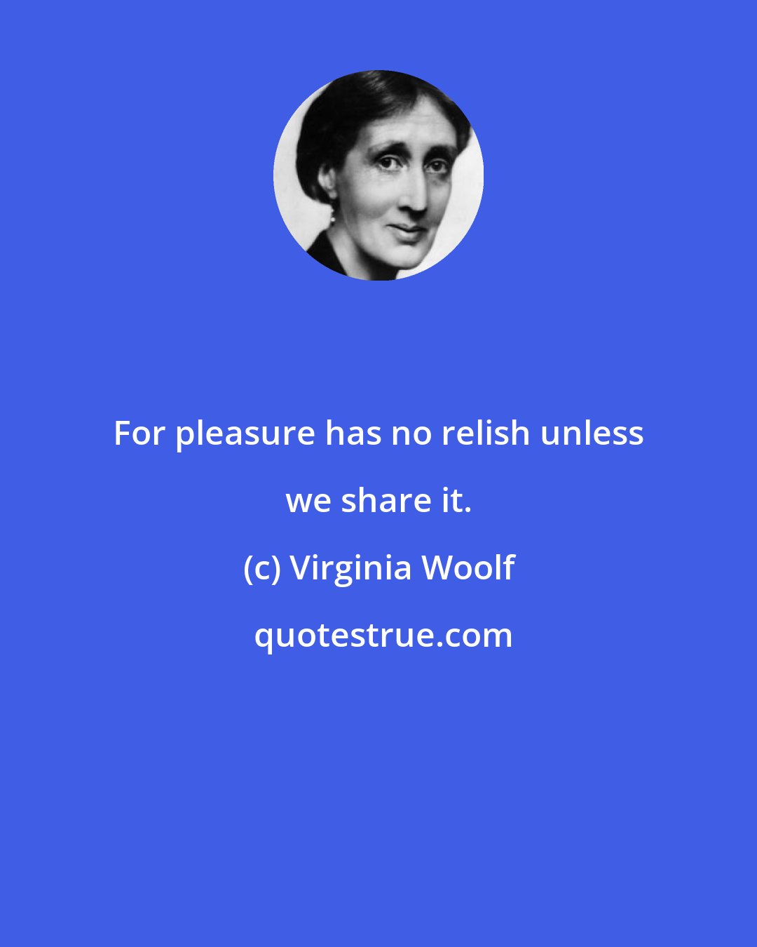 Virginia Woolf: For pleasure has no relish unless we share it.