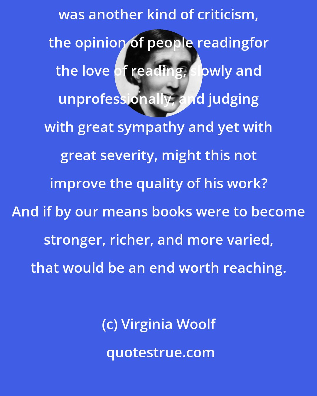 Virginia Woolf: If behind the erratic gunfire of the press the author felt that there was another kind of criticism, the opinion of people readingfor the love of reading, slowly and unprofessionally, and judging with great sympathy and yet with great severity, might this not improve the quality of his work? And if by our means books were to become stronger, richer, and more varied, that would be an end worth reaching.