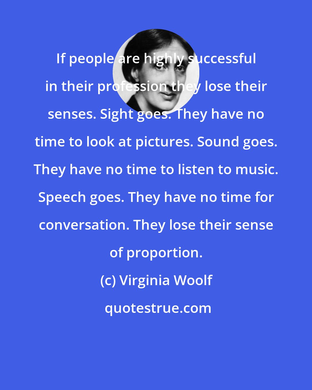 Virginia Woolf: If people are highly successful in their profession they lose their senses. Sight goes. They have no time to look at pictures. Sound goes. They have no time to listen to music. Speech goes. They have no time for conversation. They lose their sense of proportion.