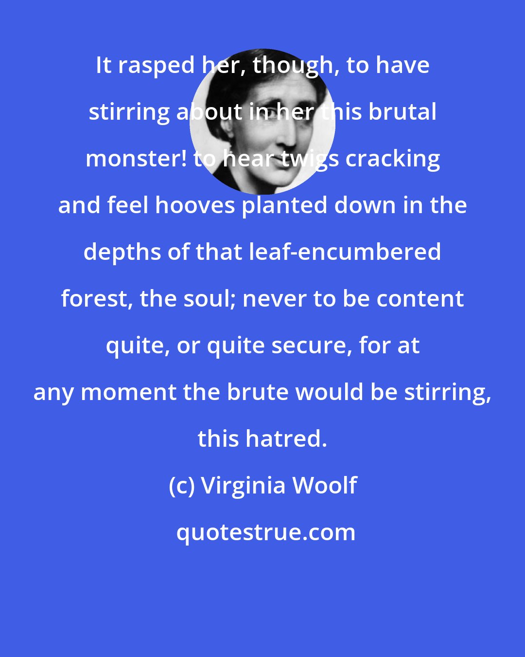 Virginia Woolf: It rasped her, though, to have stirring about in her this brutal monster! to hear twigs cracking and feel hooves planted down in the depths of that leaf-encumbered forest, the soul; never to be content quite, or quite secure, for at any moment the brute would be stirring, this hatred.