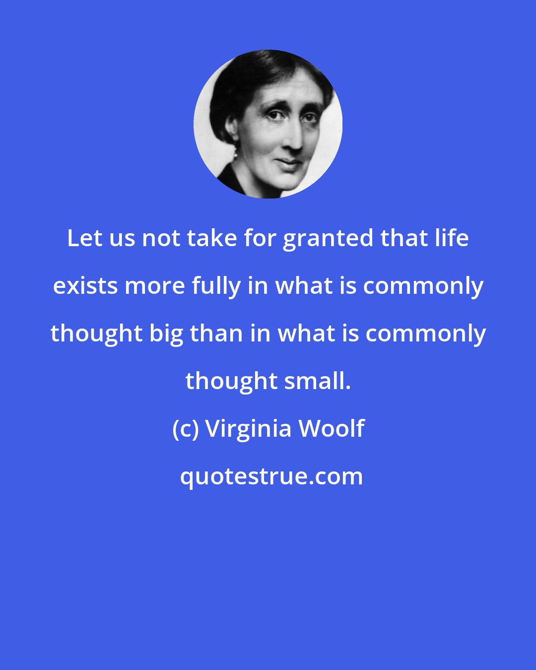 Virginia Woolf: Let us not take for granted that life exists more fully in what is commonly thought big than in what is commonly thought small.