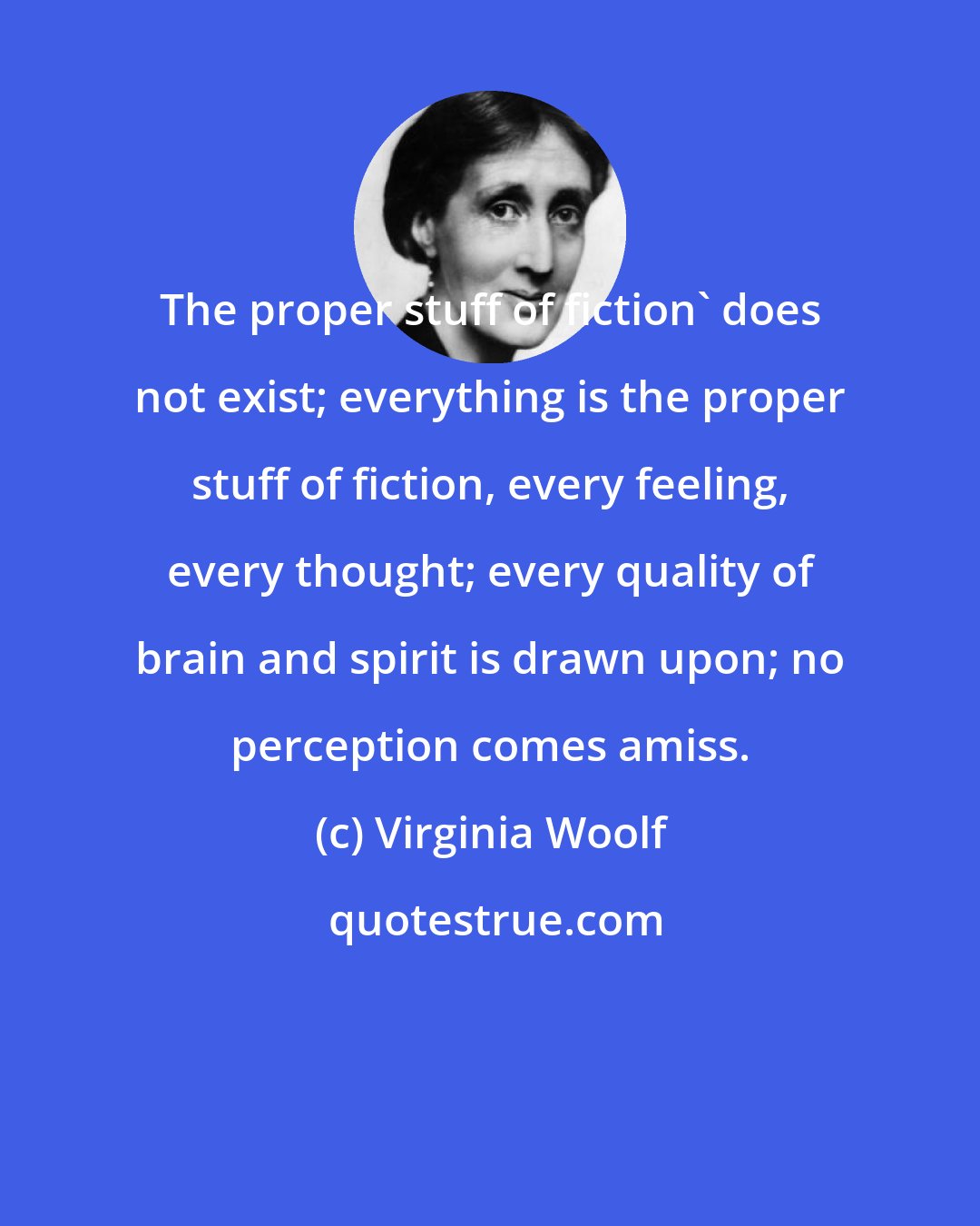 Virginia Woolf: The proper stuff of fiction' does not exist; everything is the proper stuff of fiction, every feeling, every thought; every quality of brain and spirit is drawn upon; no perception comes amiss.