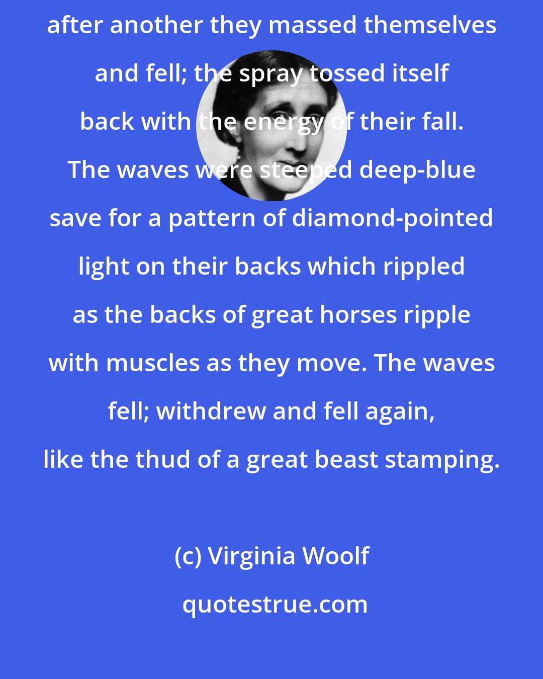 Virginia Woolf: The waves broke and spread their waters swiftly over the shore. One after another they massed themselves and fell; the spray tossed itself back with the energy of their fall. The waves were steeped deep-blue save for a pattern of diamond-pointed light on their backs which rippled as the backs of great horses ripple with muscles as they move. The waves fell; withdrew and fell again, like the thud of a great beast stamping.