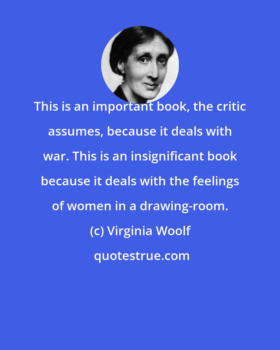 Virginia Woolf: This is an important book, the critic assumes, because it deals with war. This is an insignificant book because it deals with the feelings of women in a drawing-room.