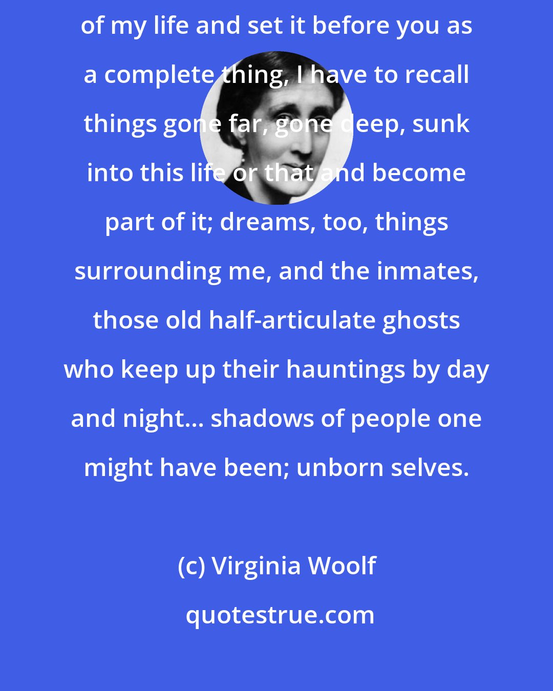 Virginia Woolf: Thus when I come to shape here at this table between my hands the story of my life and set it before you as a complete thing, I have to recall things gone far, gone deep, sunk into this life or that and become part of it; dreams, too, things surrounding me, and the inmates, those old half-articulate ghosts who keep up their hauntings by day and night... shadows of people one might have been; unborn selves.