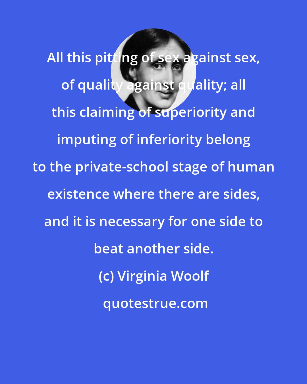Virginia Woolf: All this pitting of sex against sex, of quality against quality; all this claiming of superiority and imputing of inferiority belong to the private-school stage of human existence where there are sides, and it is necessary for one side to beat another side.