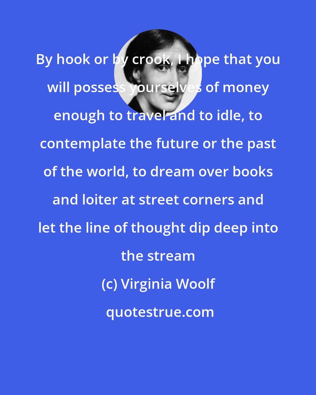 Virginia Woolf: By hook or by crook, I hope that you will possess yourselves of money enough to travel and to idle, to contemplate the future or the past of the world, to dream over books and loiter at street corners and let the line of thought dip deep into the stream