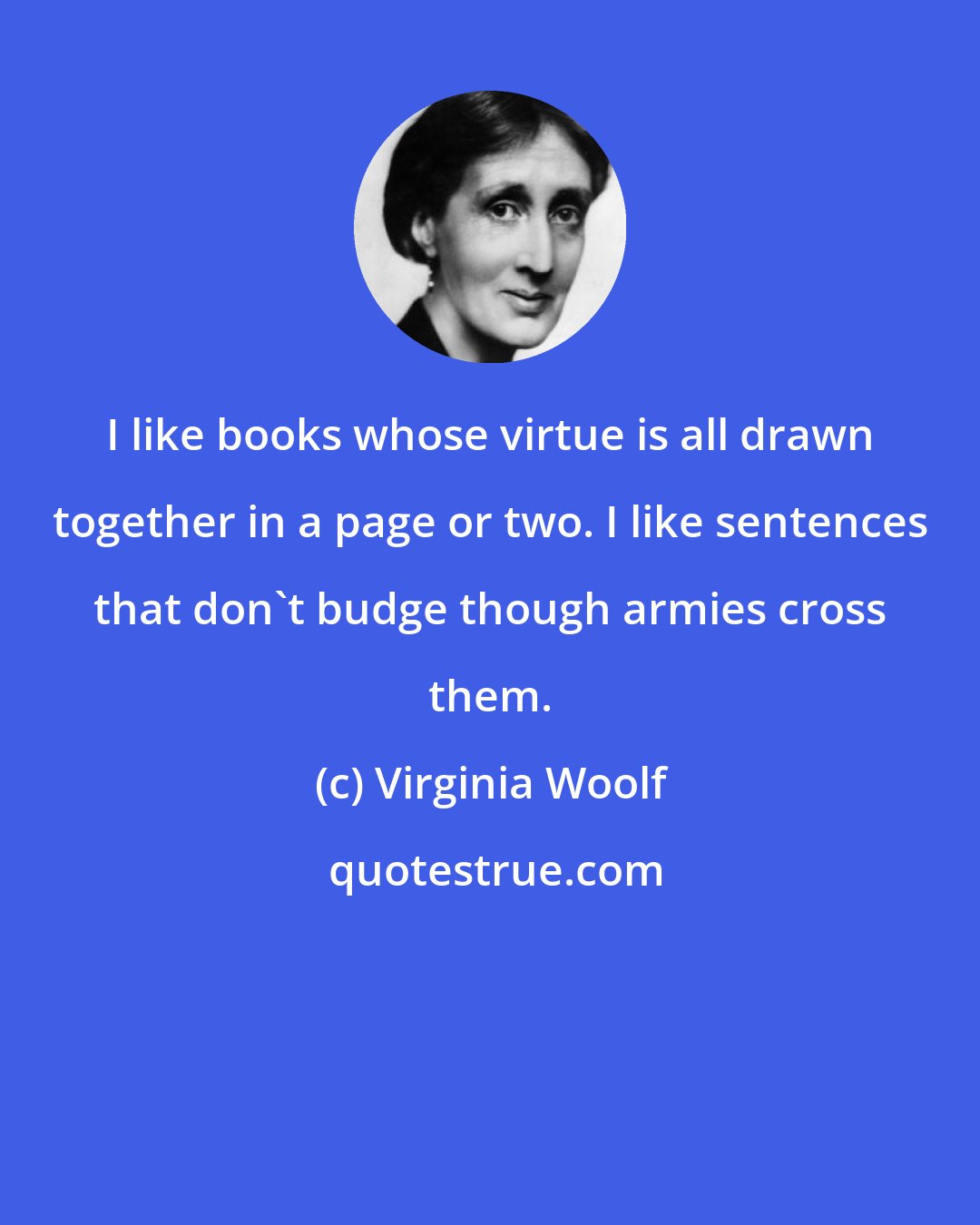 Virginia Woolf: I like books whose virtue is all drawn together in a page or two. I like sentences that don't budge though armies cross them.