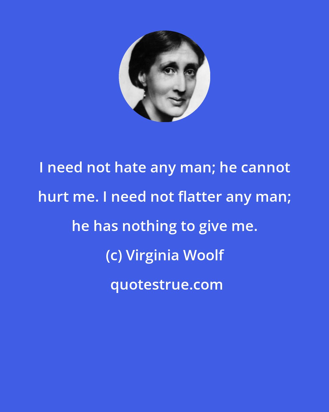 Virginia Woolf: I need not hate any man; he cannot hurt me. I need not flatter any man; he has nothing to give me.
