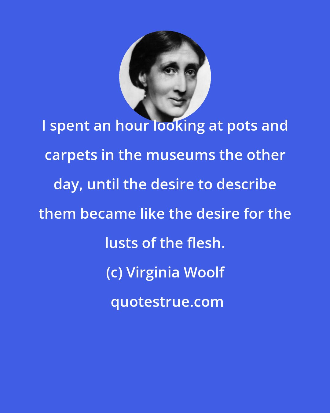 Virginia Woolf: I spent an hour looking at pots and carpets in the museums the other day, until the desire to describe them became like the desire for the lusts of the flesh.