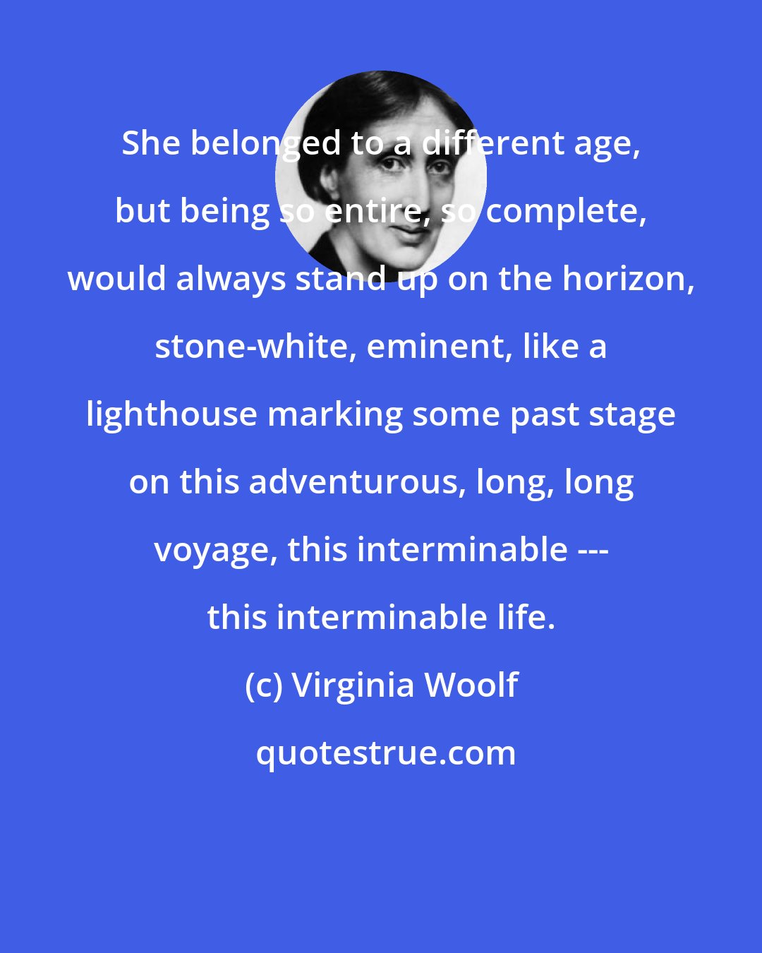 Virginia Woolf: She belonged to a different age, but being so entire, so complete, would always stand up on the horizon, stone-white, eminent, like a lighthouse marking some past stage on this adventurous, long, long voyage, this interminable --- this interminable life.