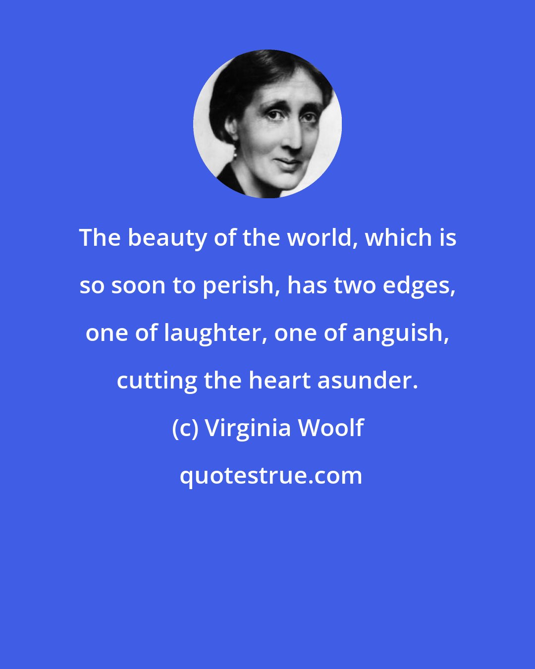 Virginia Woolf: The beauty of the world, which is so soon to perish, has two edges, one of laughter, one of anguish, cutting the heart asunder.