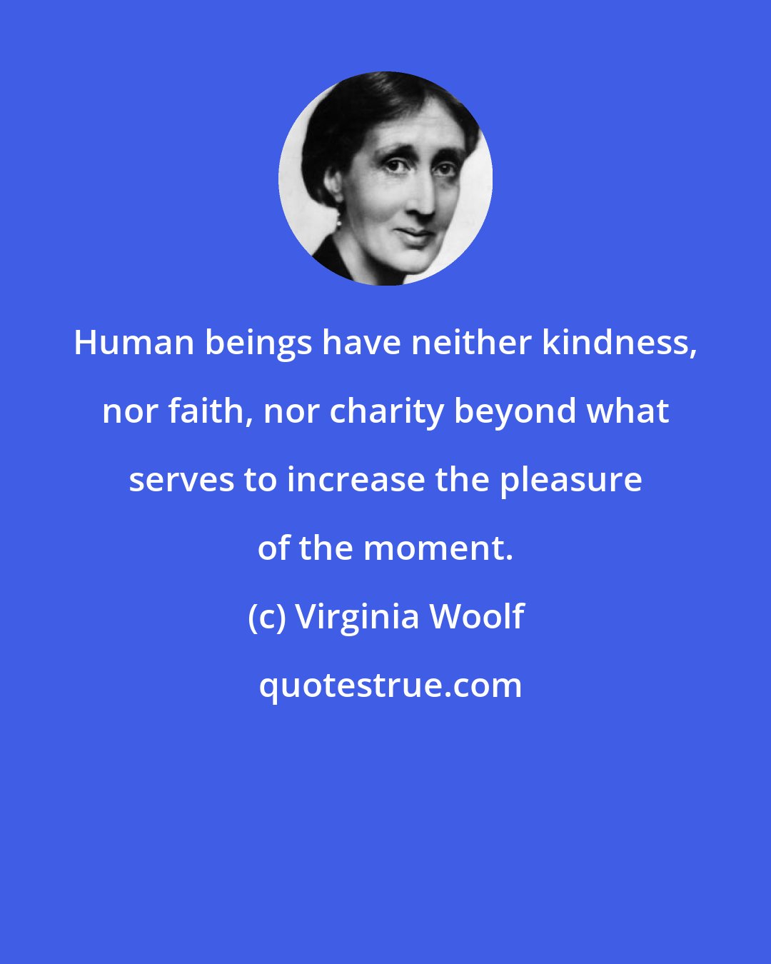 Virginia Woolf: Human beings have neither kindness, nor faith, nor charity beyond what serves to increase the pleasure of the moment.