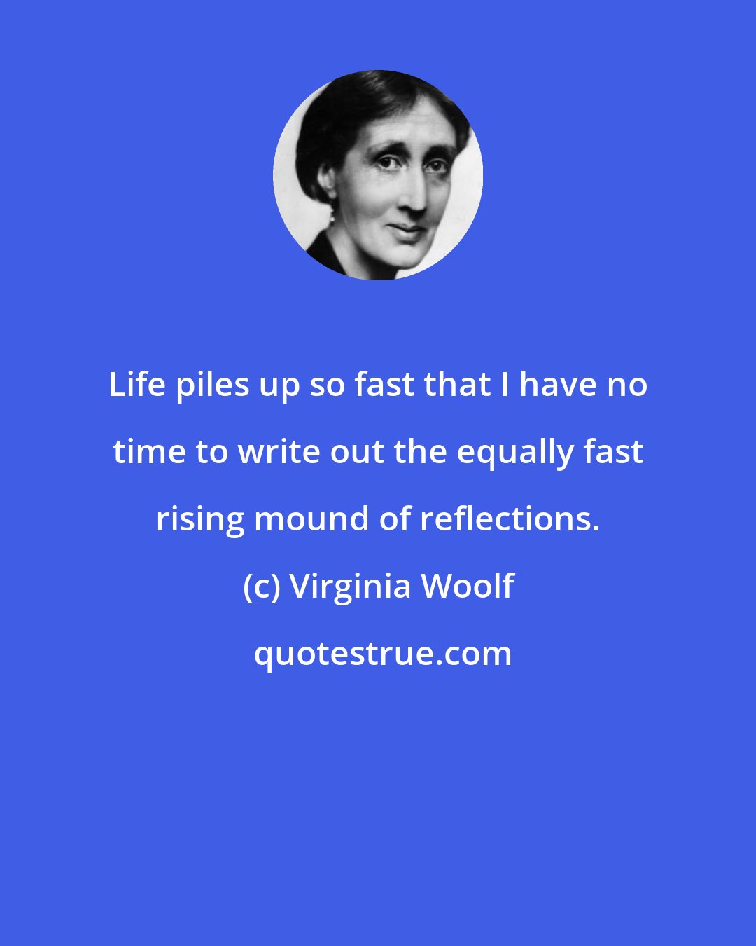 Virginia Woolf: Life piles up so fast that I have no time to write out the equally fast rising mound of reflections.