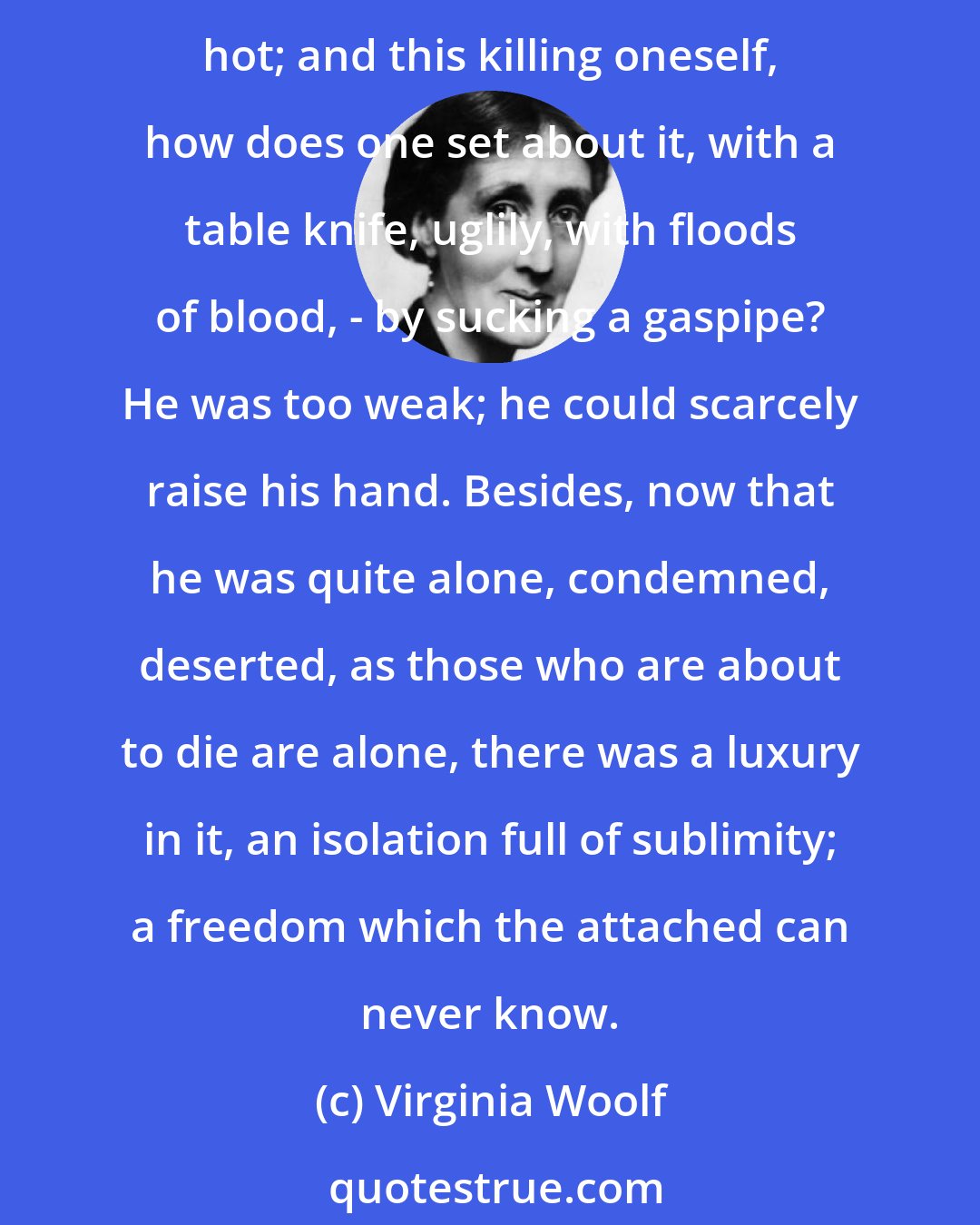 Virginia Woolf: So he was deserted. The whole world was clamouring: Kill yourself, kill yourself, for our sakes. But why should he kill himself for their sakes? Food was pleasant; the sun hot; and this killing oneself, how does one set about it, with a table knife, uglily, with floods of blood, - by sucking a gaspipe? He was too weak; he could scarcely raise his hand. Besides, now that he was quite alone, condemned, deserted, as those who are about to die are alone, there was a luxury in it, an isolation full of sublimity; a freedom which the attached can never know.