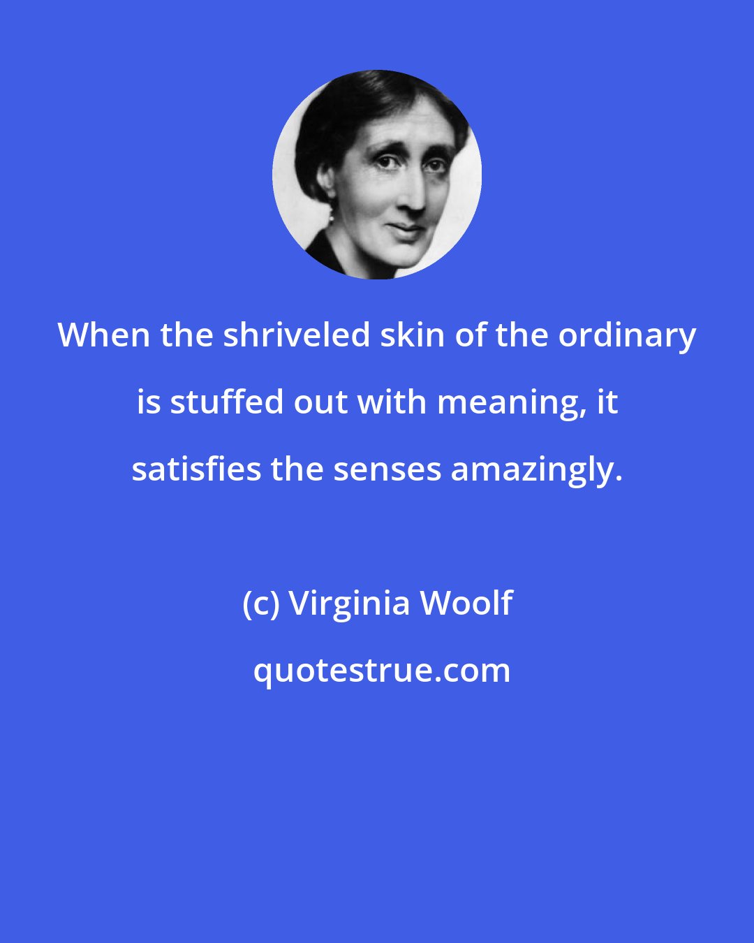 Virginia Woolf: When the shriveled skin of the ordinary is stuffed out with meaning, it satisfies the senses amazingly.