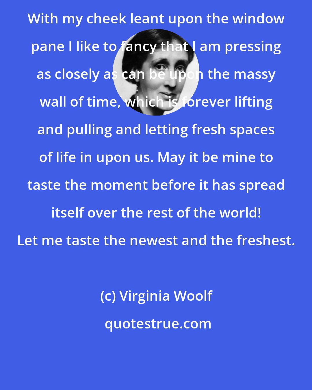 Virginia Woolf: With my cheek leant upon the window pane I like to fancy that I am pressing as closely as can be upon the massy wall of time, which is forever lifting and pulling and letting fresh spaces of life in upon us. May it be mine to taste the moment before it has spread itself over the rest of the world! Let me taste the newest and the freshest.