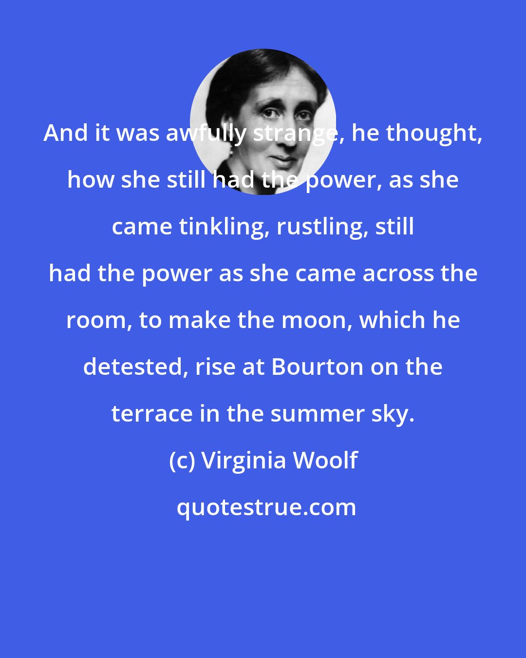Virginia Woolf: And it was awfully strange, he thought, how she still had the power, as she came tinkling, rustling, still had the power as she came across the room, to make the moon, which he detested, rise at Bourton on the terrace in the summer sky.