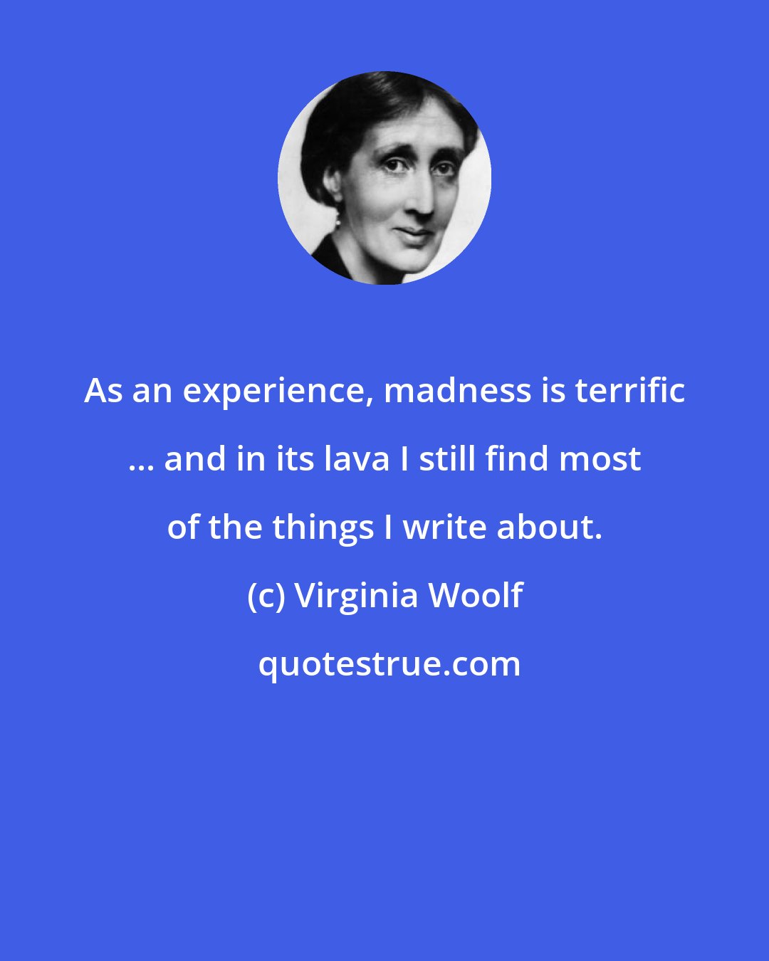 Virginia Woolf: As an experience, madness is terrific ... and in its lava I still find most of the things I write about.