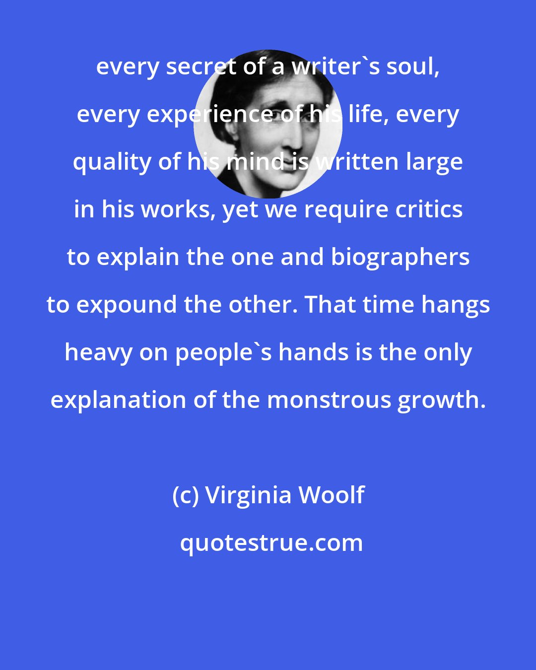 Virginia Woolf: every secret of a writer's soul, every experience of his life, every quality of his mind is written large in his works, yet we require critics to explain the one and biographers to expound the other. That time hangs heavy on people's hands is the only explanation of the monstrous growth.