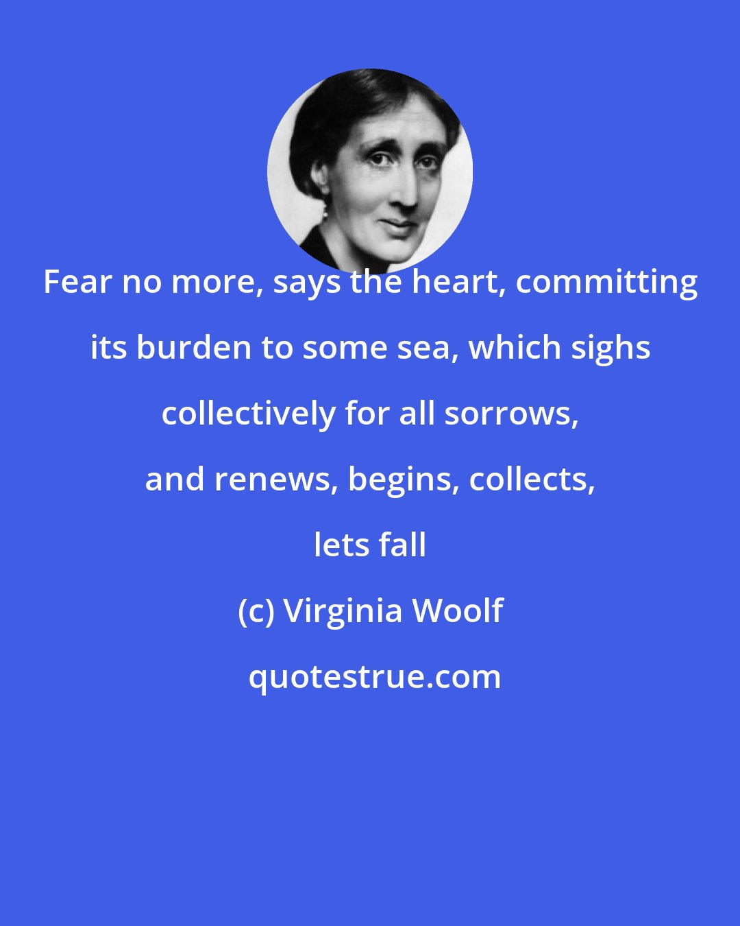 Virginia Woolf: Fear no more, says the heart, committing its burden to some sea, which sighs collectively for all sorrows, and renews, begins, collects, lets fall