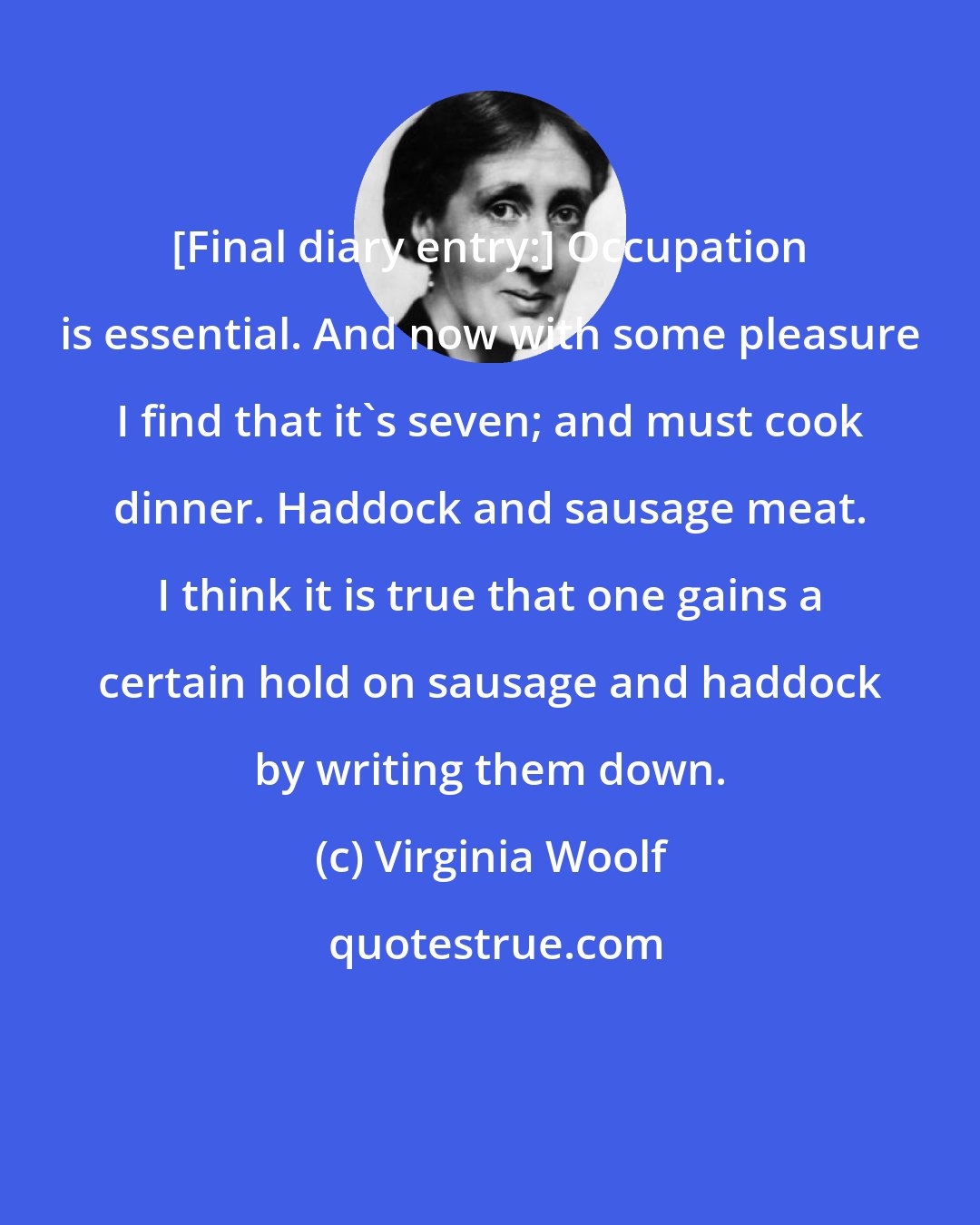 Virginia Woolf: [Final diary entry:] Occupation is essential. And now with some pleasure I find that it's seven; and must cook dinner. Haddock and sausage meat. I think it is true that one gains a certain hold on sausage and haddock by writing them down.