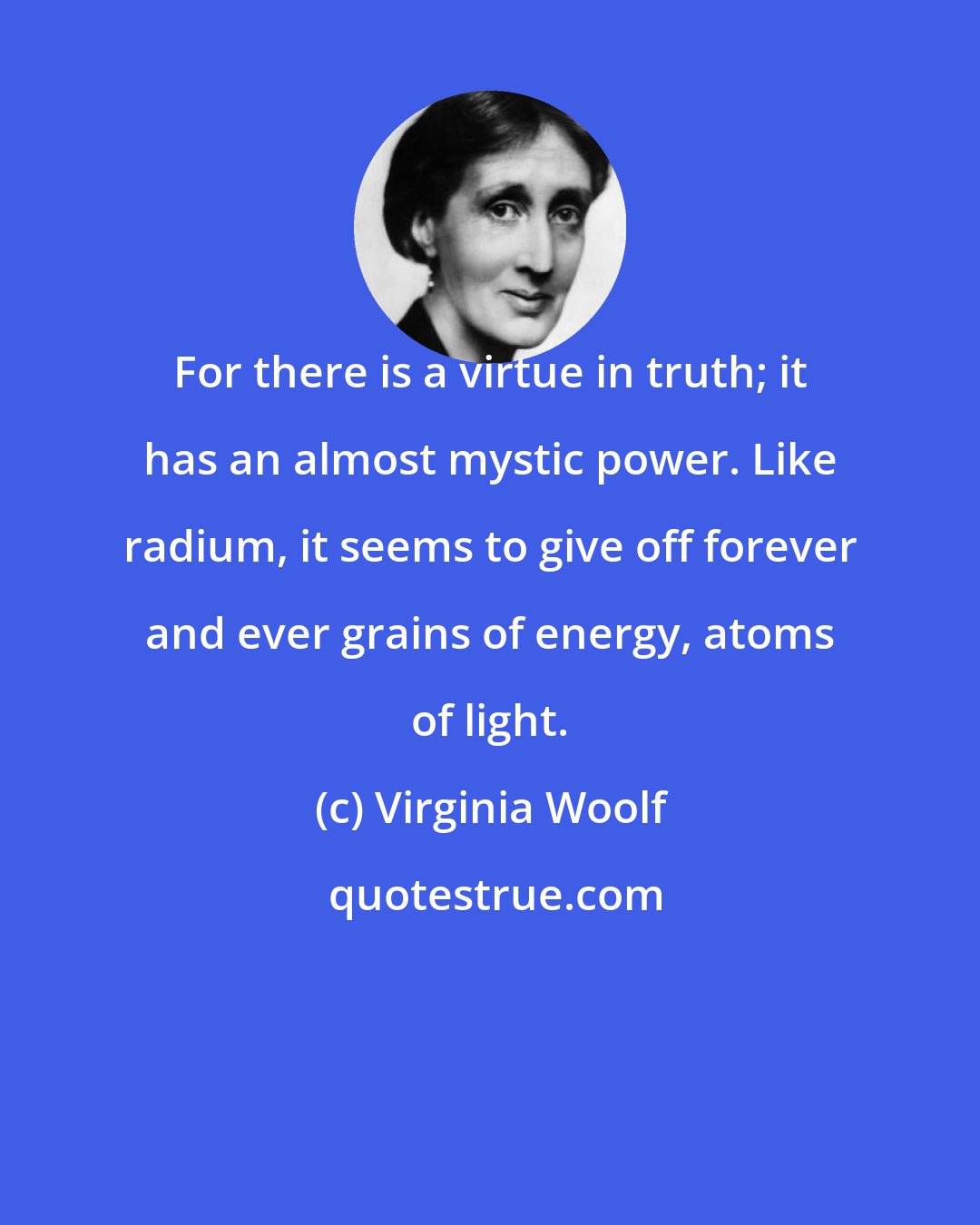 Virginia Woolf: For there is a virtue in truth; it has an almost mystic power. Like radium, it seems to give off forever and ever grains of energy, atoms of light.