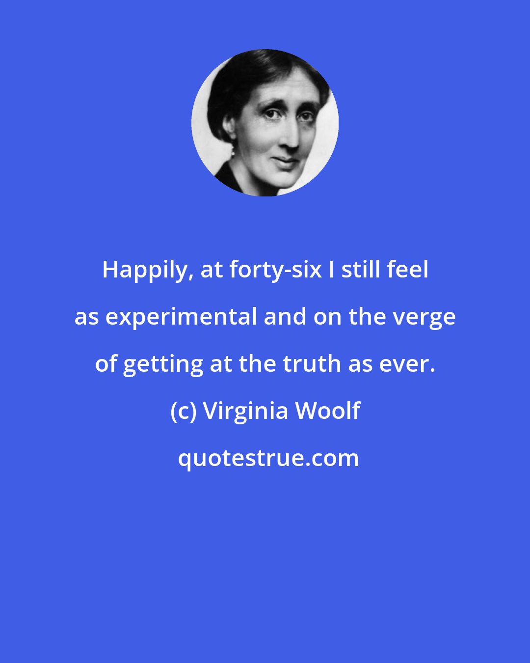 Virginia Woolf: Happily, at forty-six I still feel as experimental and on the verge of getting at the truth as ever.