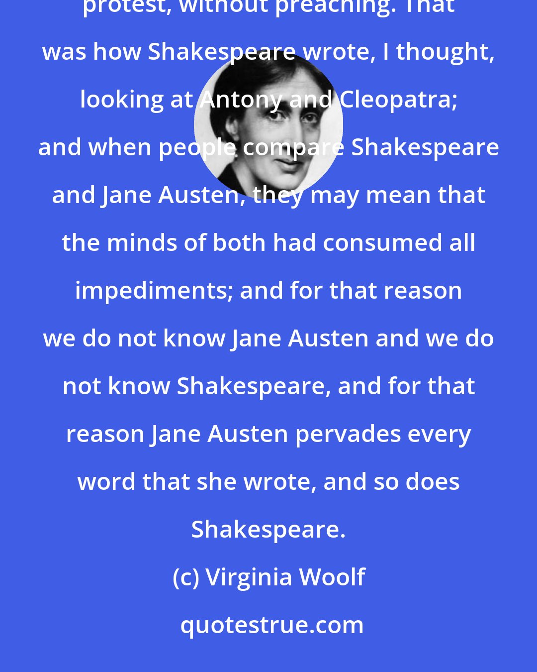 Virginia Woolf: Here was a woman about the year 1800 writing without hate, without bitterness, without fear, without protest, without preaching. That was how Shakespeare wrote, I thought, looking at Antony and Cleopatra; and when people compare Shakespeare and Jane Austen, they may mean that the minds of both had consumed all impediments; and for that reason we do not know Jane Austen and we do not know Shakespeare, and for that reason Jane Austen pervades every word that she wrote, and so does Shakespeare.