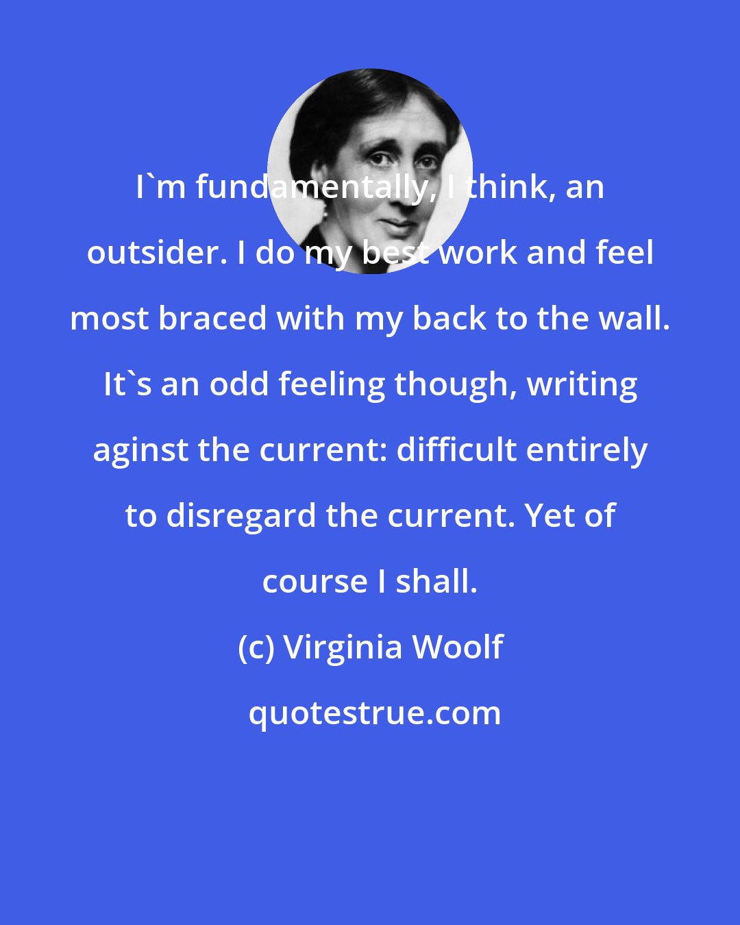 Virginia Woolf: I'm fundamentally, I think, an outsider. I do my best work and feel most braced with my back to the wall. It's an odd feeling though, writing aginst the current: difficult entirely to disregard the current. Yet of course I shall.