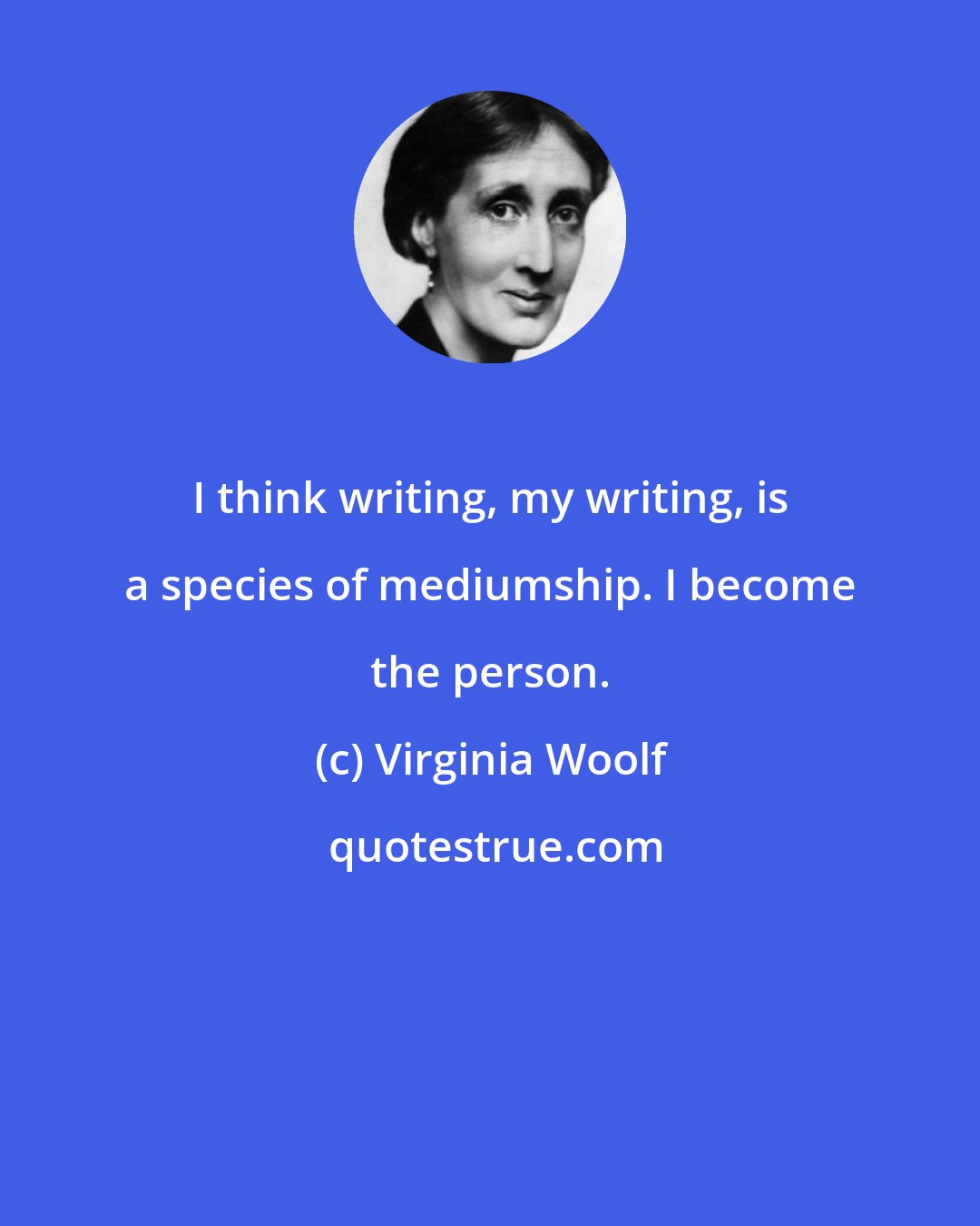Virginia Woolf: I think writing, my writing, is a species of mediumship. I become the person.
