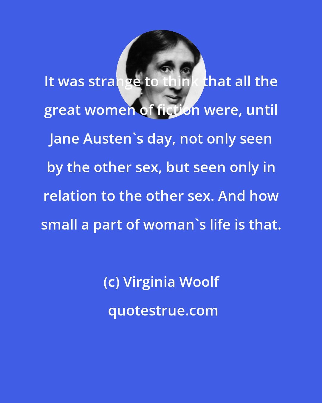 Virginia Woolf: It was strange to think that all the great women of fiction were, until Jane Austen's day, not only seen by the other sex, but seen only in relation to the other sex. And how small a part of woman's life is that.
