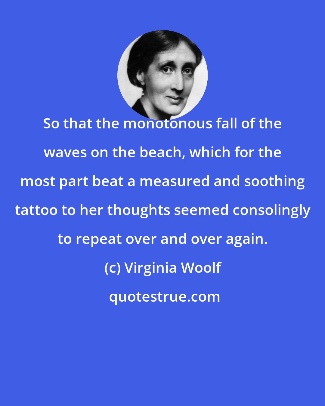 Virginia Woolf: So that the monotonous fall of the waves on the beach, which for the most part beat a measured and soothing tattoo to her thoughts seemed consolingly to repeat over and over again.