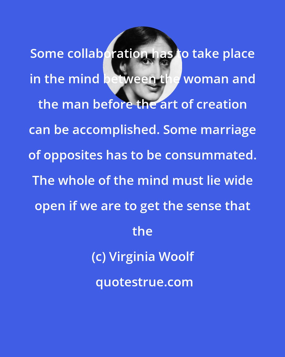 Virginia Woolf: Some collaboration has to take place in the mind between the woman and the man before the art of creation can be accomplished. Some marriage of opposites has to be consummated. The whole of the mind must lie wide open if we are to get the sense that the