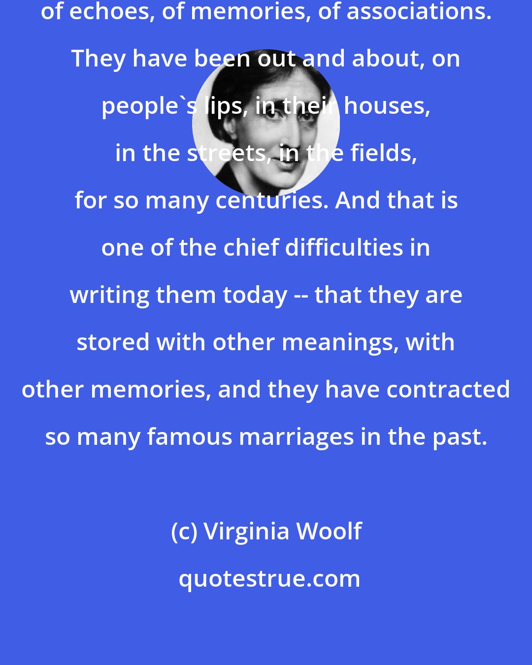 Virginia Woolf: Words, English words, are full of echoes, of memories, of associations. They have been out and about, on people's lips, in their houses, in the streets, in the fields, for so many centuries. And that is one of the chief difficulties in writing them today -- that they are stored with other meanings, with other memories, and they have contracted so many famous marriages in the past.