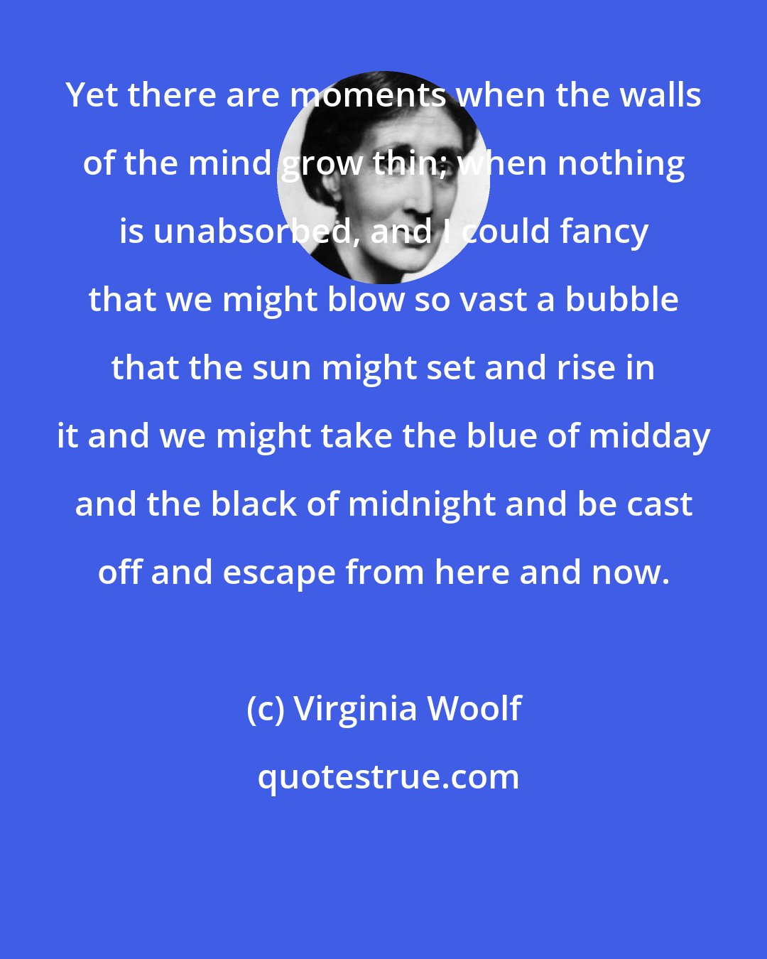 Virginia Woolf: Yet there are moments when the walls of the mind grow thin; when nothing is unabsorbed, and I could fancy that we might blow so vast a bubble that the sun might set and rise in it and we might take the blue of midday and the black of midnight and be cast off and escape from here and now.