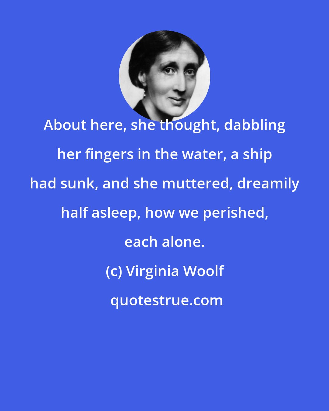 Virginia Woolf: About here, she thought, dabbling her fingers in the water, a ship had sunk, and she muttered, dreamily half asleep, how we perished, each alone.