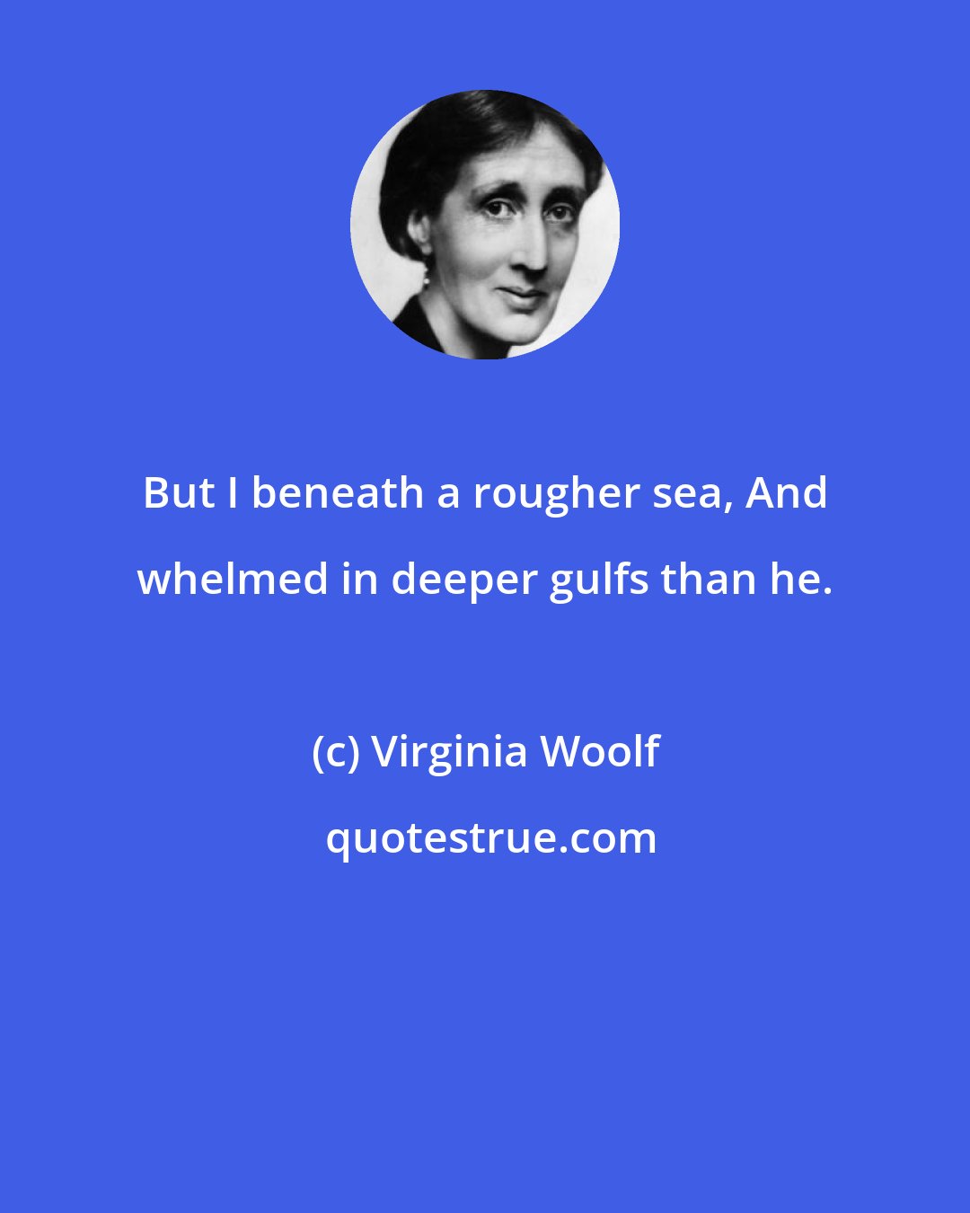 Virginia Woolf: But I beneath a rougher sea, And whelmed in deeper gulfs than he.