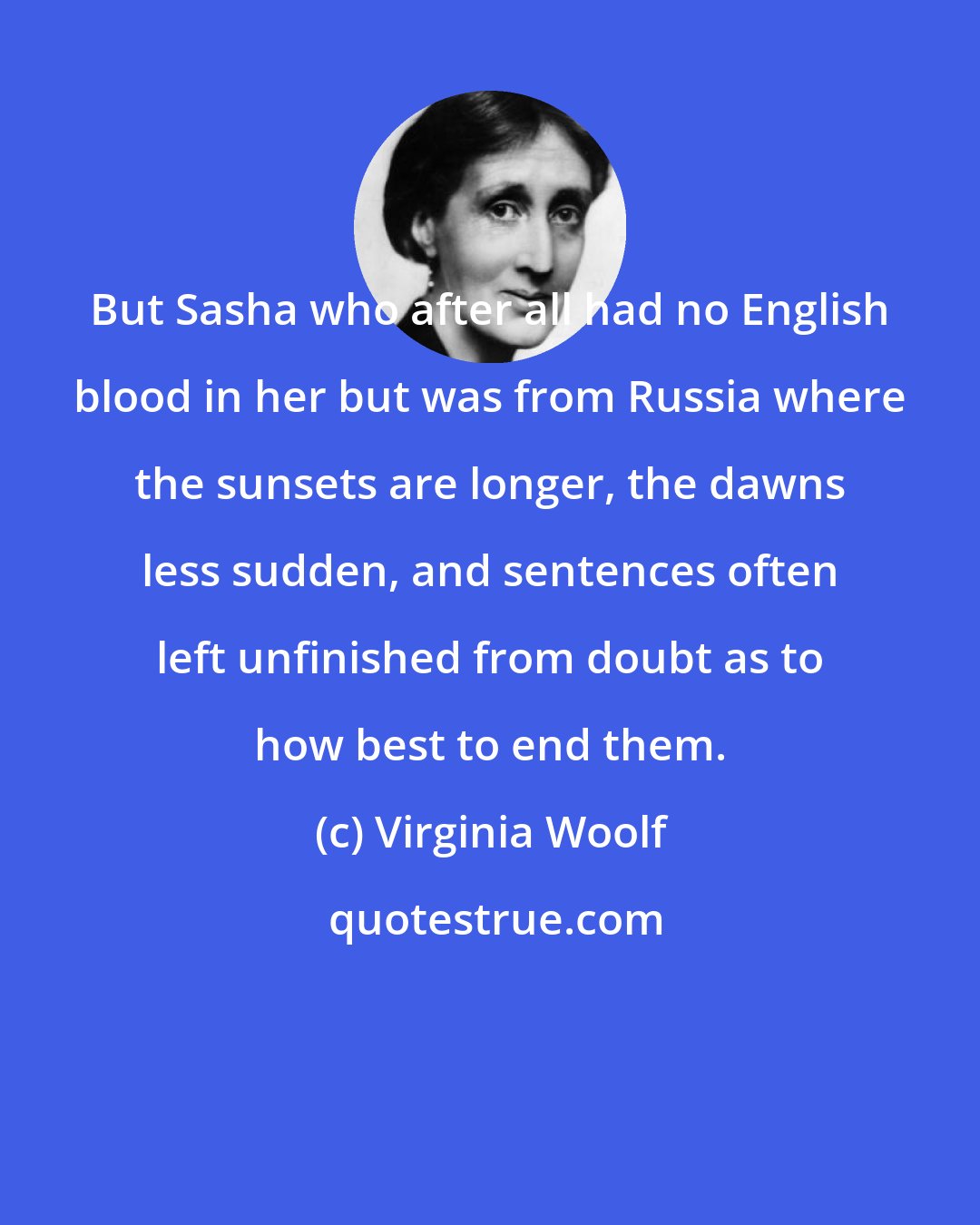 Virginia Woolf: But Sasha who after all had no English blood in her but was from Russia where the sunsets are longer, the dawns less sudden, and sentences often left unfinished from doubt as to how best to end them.