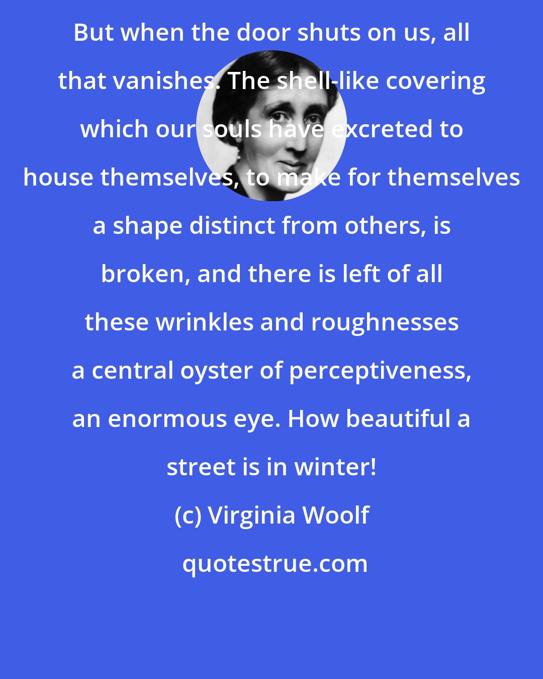 Virginia Woolf: But when the door shuts on us, all that vanishes. The shell-like covering which our souls have excreted to house themselves, to make for themselves a shape distinct from others, is broken, and there is left of all these wrinkles and roughnesses a central oyster of perceptiveness, an enormous eye. How beautiful a street is in winter!