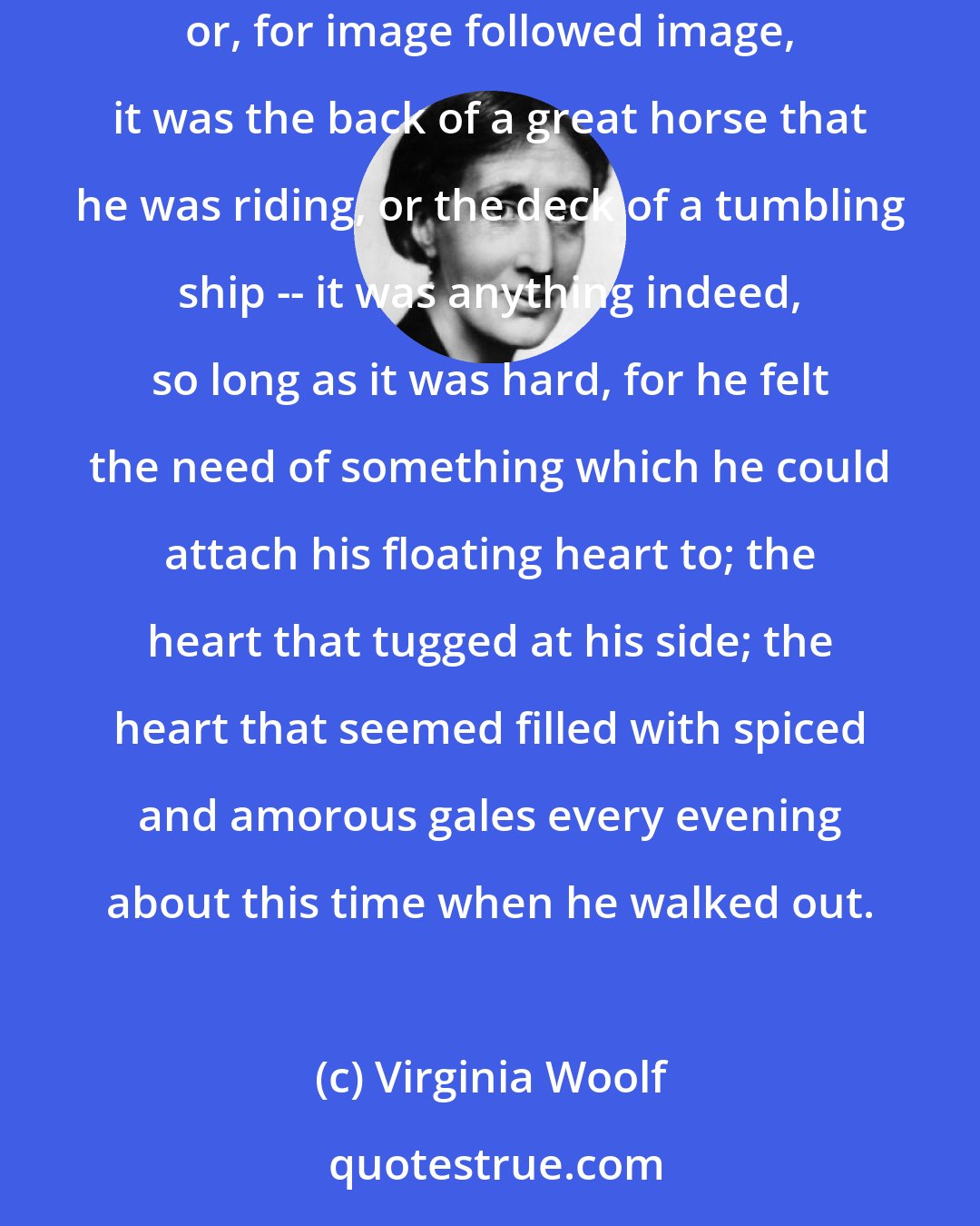 Virginia Woolf: He loved, beneath all this summer transiency, to feel the earth's spine beneath him; for such he took the hard root of the oak tree to be; or, for image followed image, it was the back of a great horse that he was riding, or the deck of a tumbling ship -- it was anything indeed, so long as it was hard, for he felt the need of something which he could attach his floating heart to; the heart that tugged at his side; the heart that seemed filled with spiced and amorous gales every evening about this time when he walked out.